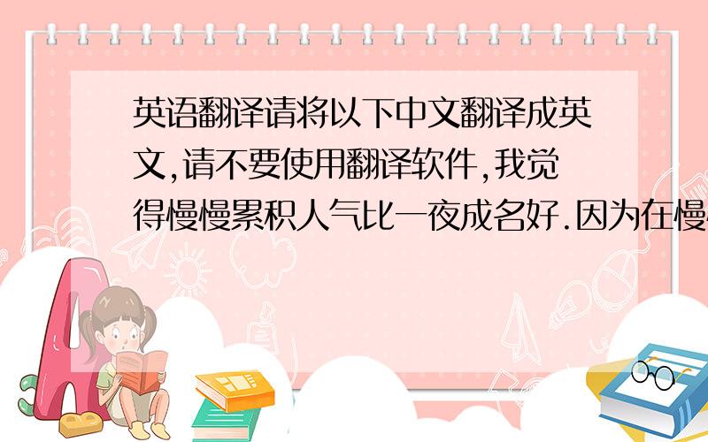 英语翻译请将以下中文翻译成英文,请不要使用翻译软件,我觉得慢慢累积人气比一夜成名好.因为在慢慢累积人气的过程会令别人对你的印象加深,并且令人看得到你的优缺点和实力,喜欢你的