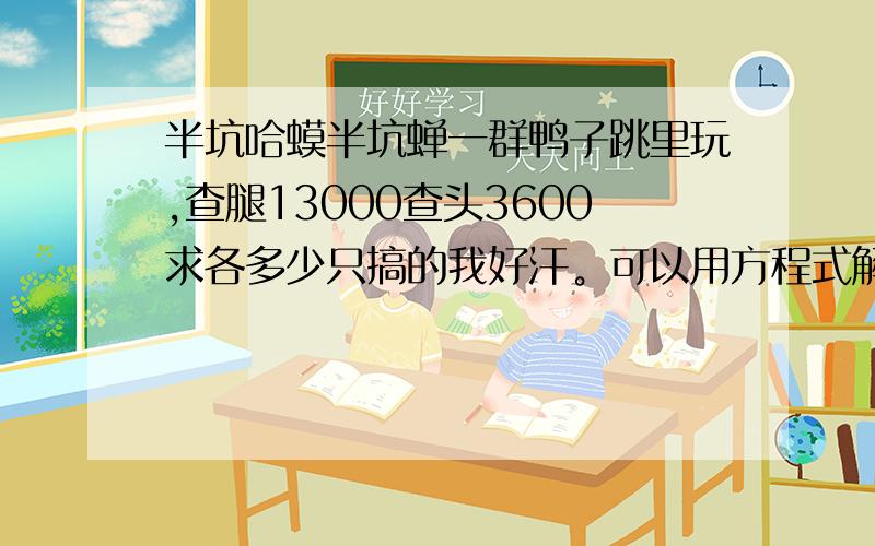 半坑哈蟆半坑蝉一群鸭子跳里玩,查腿13000查头3600求各多少只搞的我好汗。可以用方程式解莫