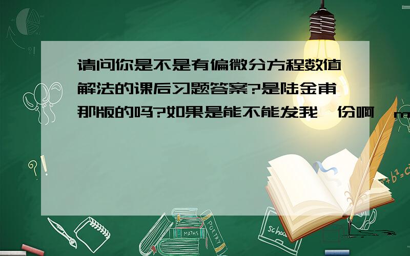 请问你是不是有偏微分方程数值解法的课后习题答案?是陆金甫那版的吗?如果是能不能发我一份啊,mixuerlastudent@163.com,谢谢啦!