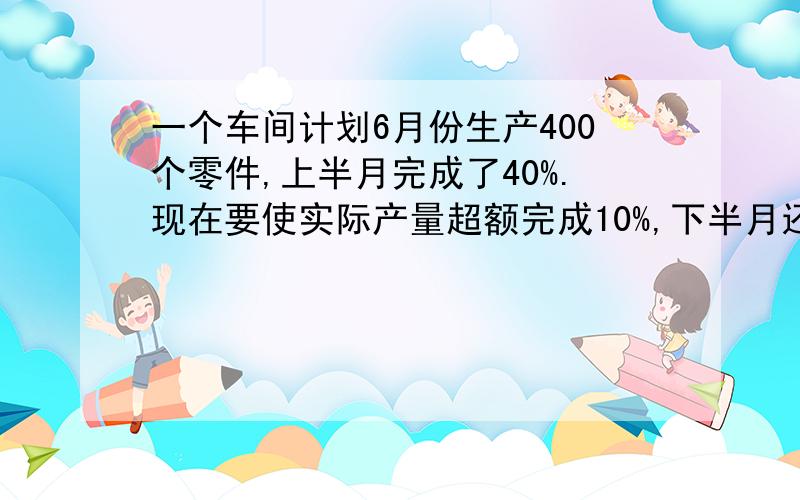 一个车间计划6月份生产400个零件,上半月完成了40%.现在要使实际产量超额完成10%,下半月还必须生产多少