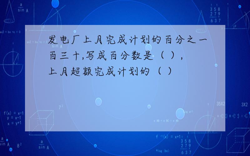 发电厂上月完成计划的百分之一百三十,写成百分数是（ ）,上月超额完成计划的（ ）