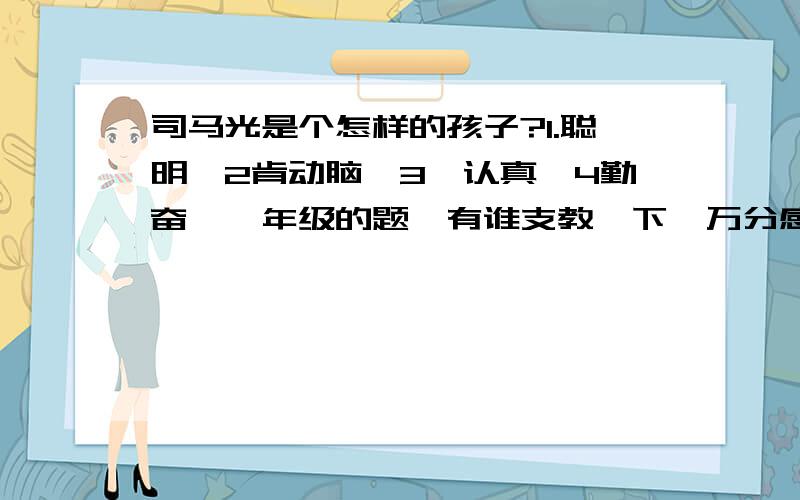 司马光是个怎样的孩子?1.聪明、2肯动脑、3,认真、4勤奋、一年级的题,有谁支教一下,万分感谢!