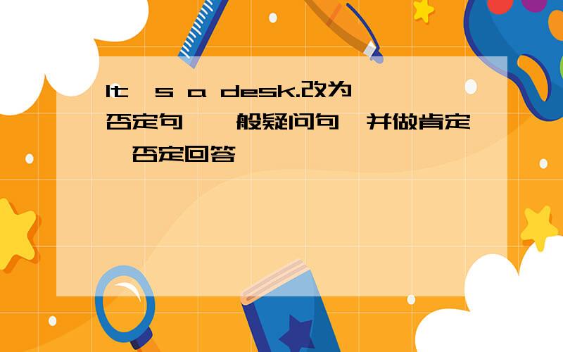 It's a desk.改为否定句,一般疑问句,并做肯定,否定回答