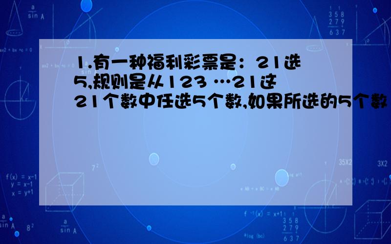 1.有一种福利彩票是：21选5,规则是从123 …21这21个数中任选5个数,如果所选的5个数（不计顺序）与开奖的5个数完全吻合,那么就中了 一等奖,当你购买一注这样的彩票时,中奖的概率是多少?2.某