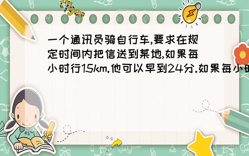 一个通讯员骑自行车,要求在规定时间内把信送到某地,如果每小时行15km.他可以早到24分.如果每小时行12km,他就要迟到15分钟,他去某地的路程是多少?