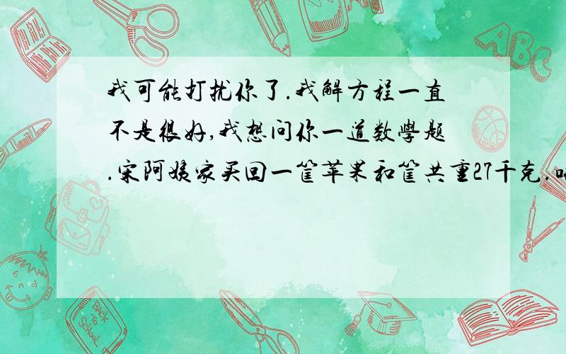 我可能打扰你了.我解方程一直不是很好,我想问你一道数学题.宋阿姨家买回一筐苹果和筐共重27千克.吃掉一半后,苹果和筐共重还有15千克.筐重多少千克?答题思路