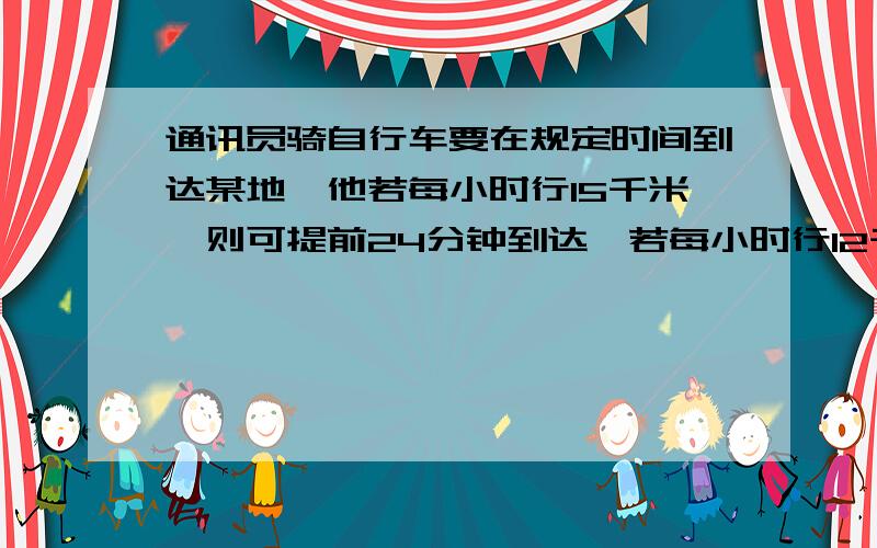 通讯员骑自行车要在规定时间到达某地,他若每小时行15千米,则可提前24分钟到达,若每小时行12千米,则则到规定时间离某地3千米远,求全程和规定时间用一元一次方程解，谢谢