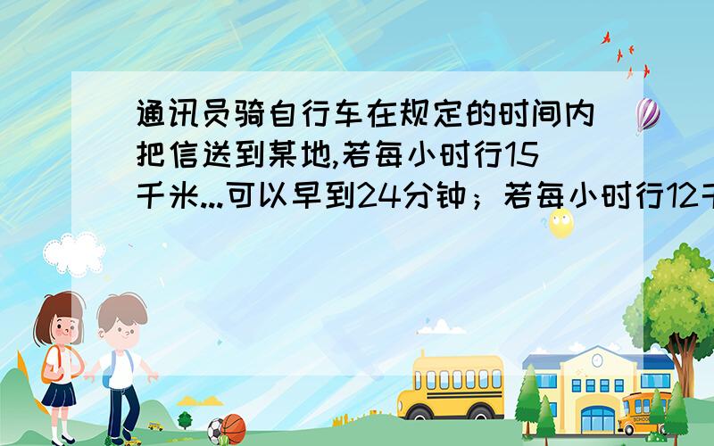 通讯员骑自行车在规定的时间内把信送到某地,若每小时行15千米...可以早到24分钟；若每小时行12千米,就要迟到15分钟,他去某地的路程是多少千米?原定的时间是多少?一元一次方程要有详细的