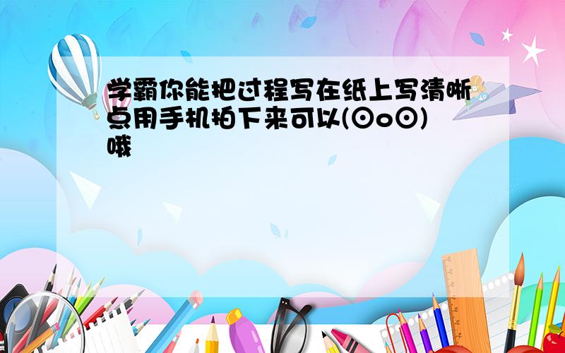 学霸你能把过程写在纸上写清晰点用手机拍下来可以(⊙o⊙)哦