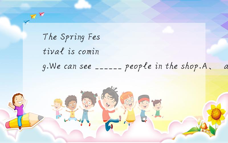 The Spring Festival is coming.We can see ______ people in the shop.A、  a lot      B、a lot of    C、a few     D、much   正确答案是什么,并且 说出每个选项为什么不选.