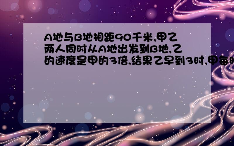 A地与B地相距90千米,甲乙两人同时从A地出发到B地,乙的速度是甲的3倍,结果乙早到3时,甲每时行多少千米要用方程解,