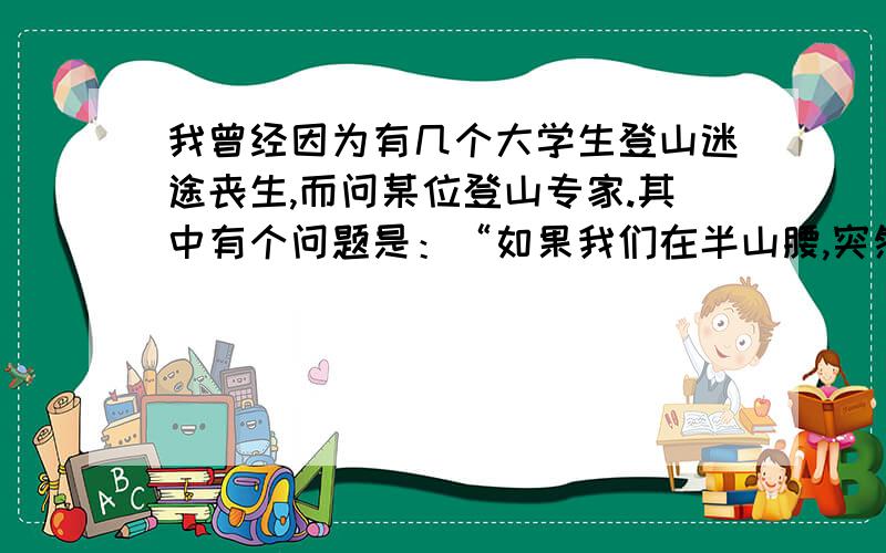 我曾经因为有几个大学生登山迷途丧生,而问某位登山专家.其中有个问题是：“如果我们在半山腰,突然遇到大雨,应该怎么办?”登山专家说：“你应该往山顶走.”我怀疑的问：“为什么往山