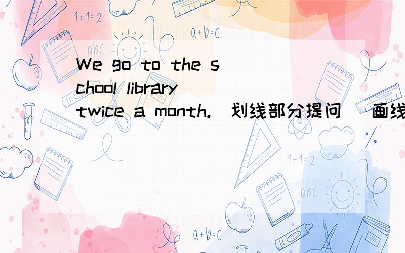 We go to the school library twice a month.(划线部分提问） 画线部分是twice---- ----- ----- a month ------- ------- to the library in our school?