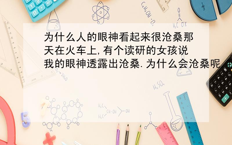 为什么人的眼神看起来很沧桑那天在火车上,有个读研的女孩说我的眼神透露出沧桑.为什么会沧桑呢,我不过才工作几年,算年龄,我和那女孩只大一岁啊!