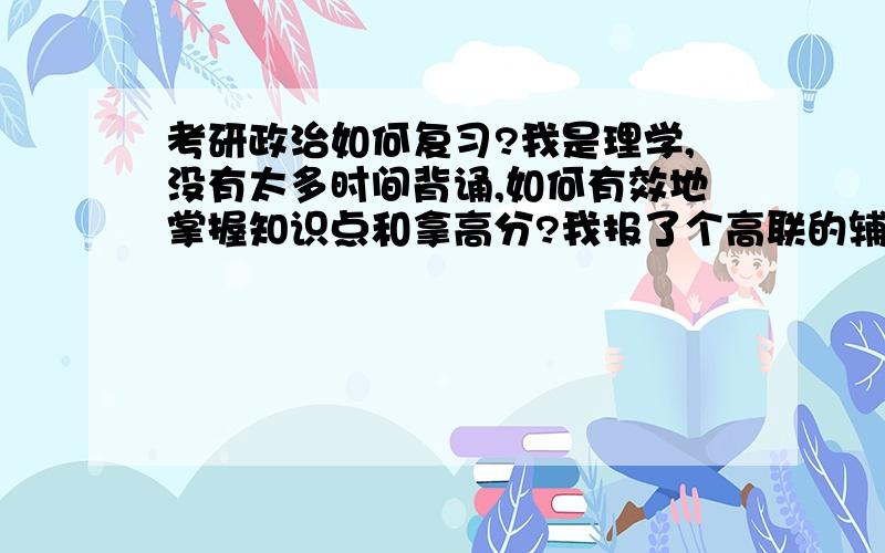 考研政治如何复习?我是理学,没有太多时间背诵,如何有效地掌握知识点和拿高分?我报了个高联的辅导班,感觉老师就是照着讲义念,其实我自己也能看懂,听他念一遍感觉也没记住多少,难道需