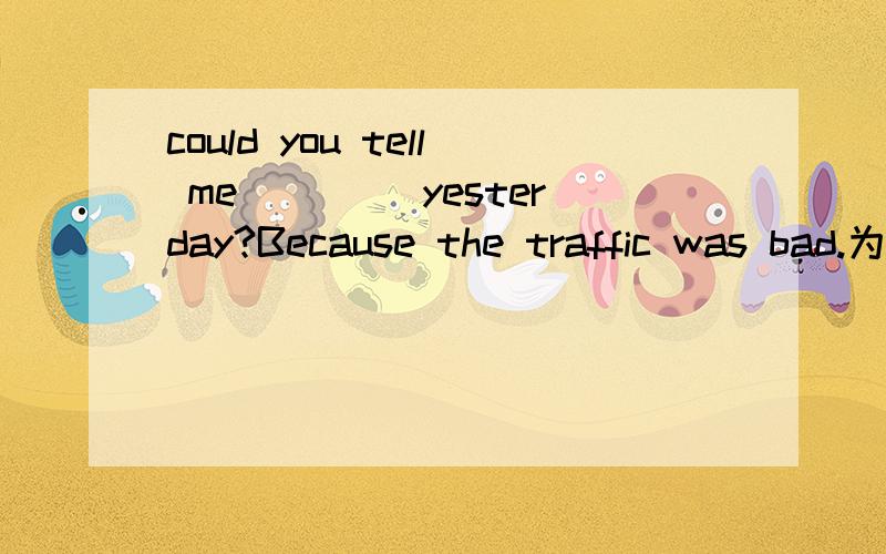 could you tell me____ yesterday?Because the traffic was bad.为什么？