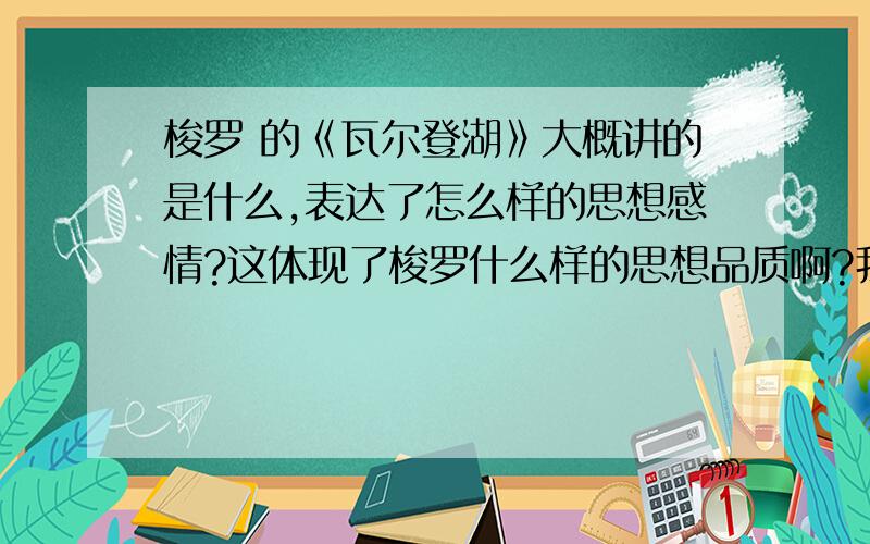 梭罗 的《瓦尔登湖》大概讲的是什么,表达了怎么样的思想感情?这体现了梭罗什么样的思想品质啊?我要用在作文里作论据,不要复制粘贴的,也不要太长!最好说下自己的看法.