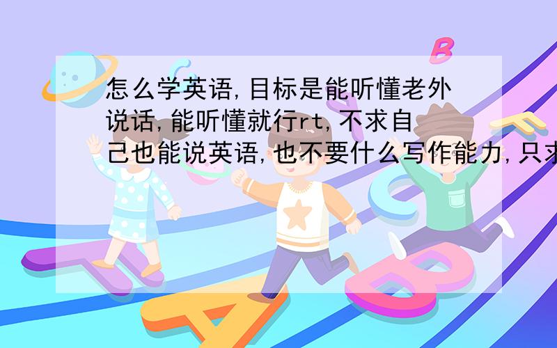 怎么学英语,目标是能听懂老外说话,能听懂就行rt,不求自己也能说英语,也不要什么写作能力,只求能听懂,现在看视频大多是外外的,所以这个鸭梨很大,有资源给资源,有经验给经验,感激~