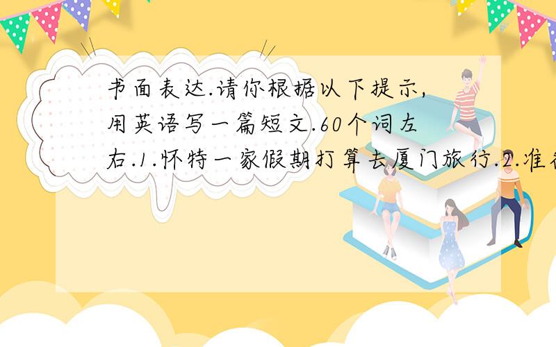 书面表达.请你根据以下提示,用英语写一篇短文.60个词左右.1.怀特一家假期打算去厦门旅行.2.准备呆一周,计划去海里游泳,品尝可口的海鲜食品,还打算交一些新朋友.3.厦门很美.天气也很好.在