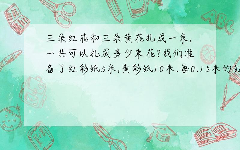 三朵红花和三朵黄花扎成一束,一共可以扎成多少束花?我们准备了红彩纸5米,黄彩纸10米.每0.15米的红纸,可以做1朵红花.每0.46米黄彩纸可以做一朵黄花.我是学渣.