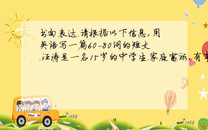 书面表达.请根据以下信息,用英语写一篇60-80词的短文.汪涛是一名15岁的中学生.家庭富裕,有车.但是汪涛每天早晨乘公汽上学.路上要花半个小时,但最近（recently）路上经常堵车（traffic jam）.