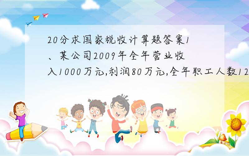 20分求国家税收计算题答案1、某公司2009年全年营业收入1000万元,利润80万元,全年职工人数125人,计税工资总额120万元,全年实发工资总额为150万元,并计提了职工工会经费、职工福利费、职工教