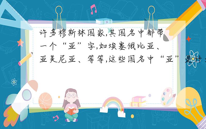 许多穆斯林国家,其国名中都带一个“亚”字,如埃塞俄比亚、亚美尼亚、等等,这些国名中“亚”是什么意思