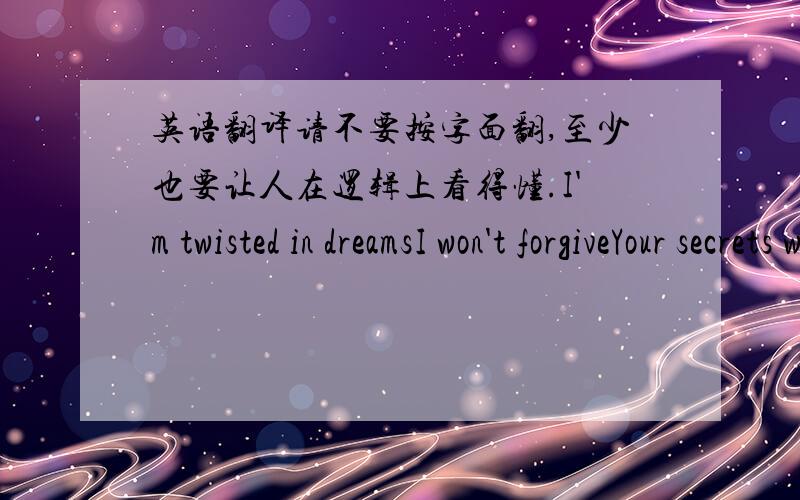 英语翻译请不要按字面翻,至少也要让人在逻辑上看得懂.I'm twisted in dreamsI won't forgiveYour secrets were safe so farAs i discovered liesFirs it hurts,i'm going insaneI'm slamming against the grainWhere is the faithWhere is the