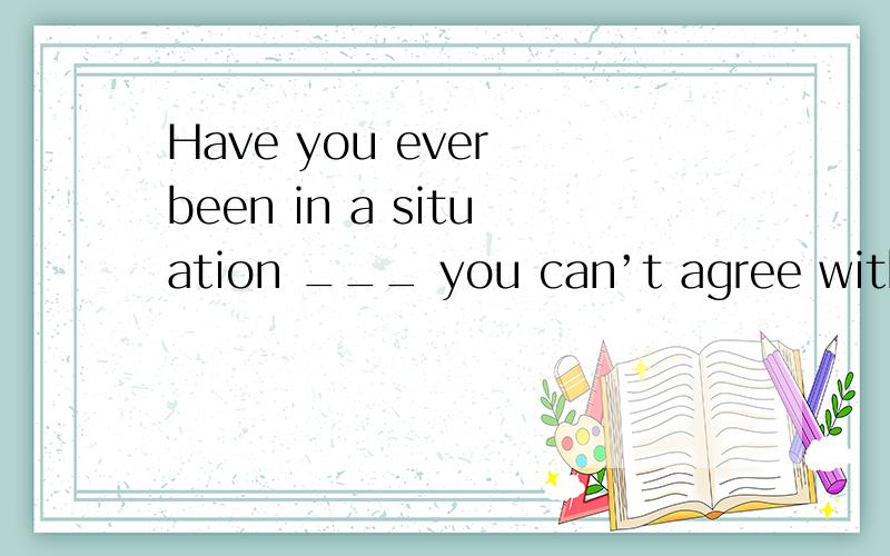 Have you ever been in a situation ___ you can’t agree with the one who you know is right?A.at which B.on which C.for which D.with which这里选哪个?我怎么觉得可以不填如果一定要选也就只有in which了，刚才D打错了