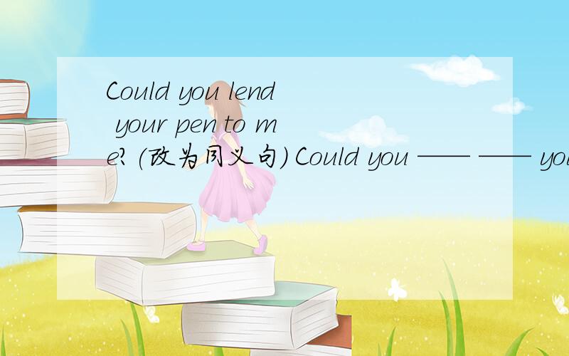 Could you lend your pen to me?(改为同义句) Could you —— —— your pen?