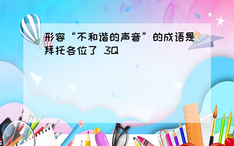 形容“不和谐的声音”的成语是拜托各位了 3Q