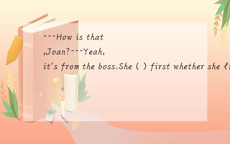 ---How is that,Joan?---Yeah,it's from the boss.She ( ) first whether she likes it.A．shall go B.ought to have gone C.should go D.must have go 请讲详细点选哪个还有为什么不能选CAC应该都可以表“应该”嘛但麻烦讲一下为