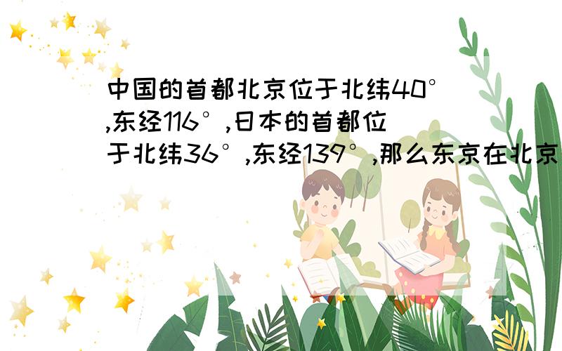 中国的首都北京位于北纬40°,东经116°,日本的首都位于北纬36°,东经139°,那么东京在北京的什么方向?方向是指：西北方、东南方、正北方、东北方.