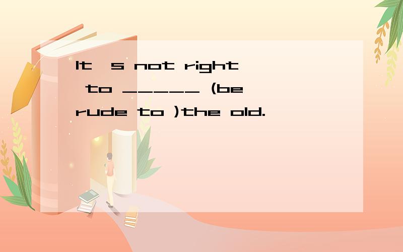 It's not right to _____ (be rude to )the old.