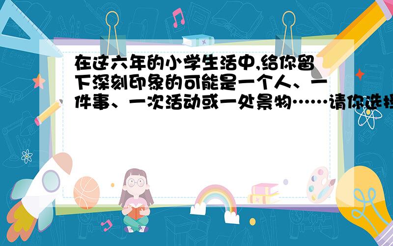 在这六年的小学生活中,给你留下深刻印象的可能是一个人、一件事、一次活动或一处景物……请你选择一个方面下来