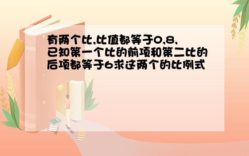 有两个比,比值都等于0,8,已知第一个比的前项和第二比的后项都等于6求这两个的比例式