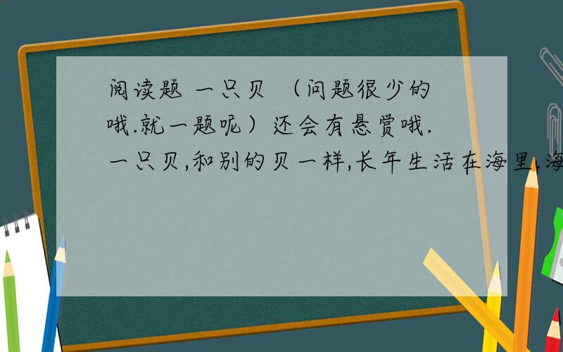 阅读题 一只贝 （问题很少的哦.就一题呢）还会有悬赏哦.一只贝,和别的贝一样,长年生活在海里.海水是咸的,又有着风浪的压力；嫩嫩的身子就藏在壳里.壳的样子很体面,涨潮的时候,总是高