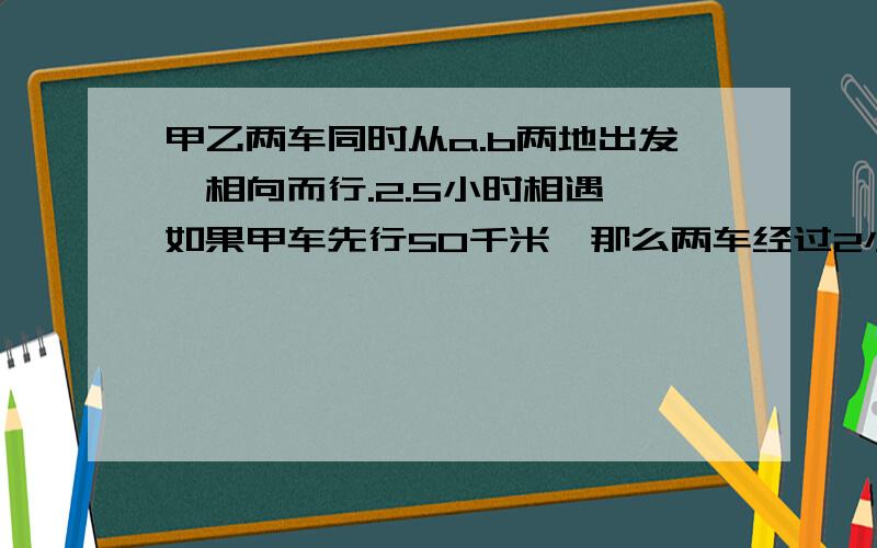 甲乙两车同时从a.b两地出发,相向而行.2.5小时相遇,如果甲车先行50千米,那么两车经过2小时相遇,已知乙车速度是甲车的1.5倍,两车每小时各行多少千米