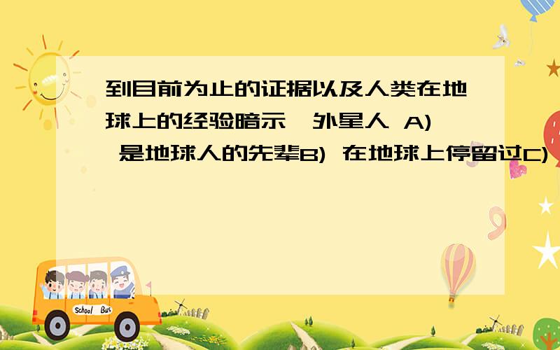 到目前为止的证据以及人类在地球上的经验暗示,外星人 A) 是地球人的先辈B) 在地球上停留过C) 正监视地球的发展D) 没有到访过地