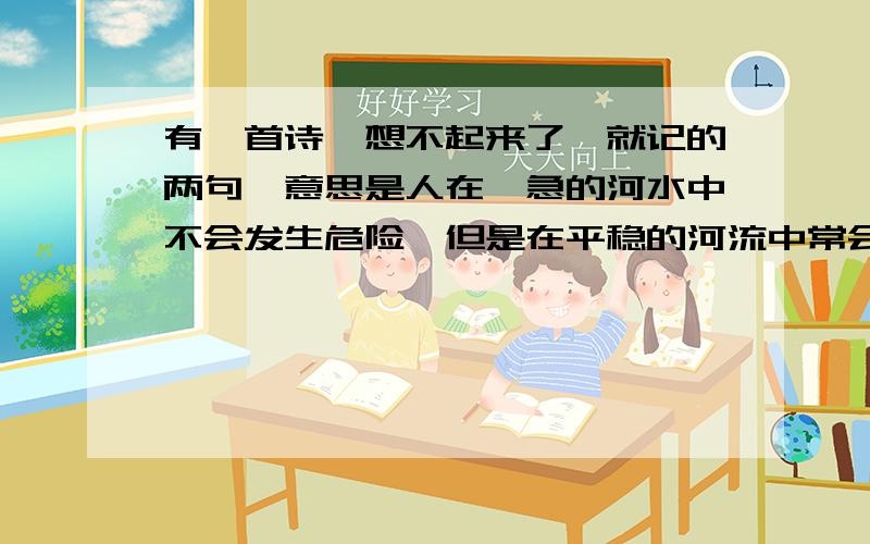 有一首诗,想不起来了,就记的两句,意思是人在湍急的河水中不会发生危险,但是在平稳的河流中常会淹死人.也许不是诗,是个成语?真记不清了.