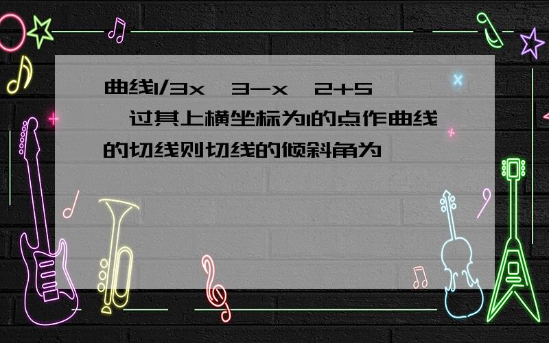 曲线1/3x^3-x^2+5,过其上横坐标为1的点作曲线的切线则切线的倾斜角为