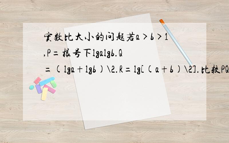 实数比大小的问题若a>b>1,P=根号下lgalgb.Q=(lga+lgb)\2.R=lg[(a+b)\2].比较PQR的大小一楼还有没有简单一点的方法？