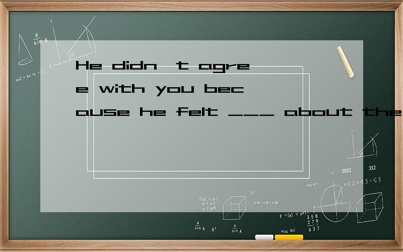 He didn't agree with you because he felt ___ about the situation from you.A exactly B easily C slowly D differentlywhy?