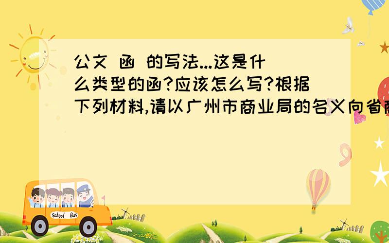 公文 函 的写法...这是什么类型的函?应该怎么写?根据下列材料,请以广州市商业局的名义向省商业厅起草一份报告.格式：完整的公文格式.要求：体式完整,内容完备.（1）20××年2月20日上午9