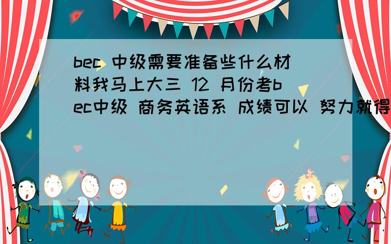 bec 中级需要准备些什么材料我马上大三 12 月份考bec中级 商务英语系 成绩可以 努力就得奖学金的那种 .有没有相似状况者 那些材料好 听力比较好,口语怎么准备呢,口语就没练过