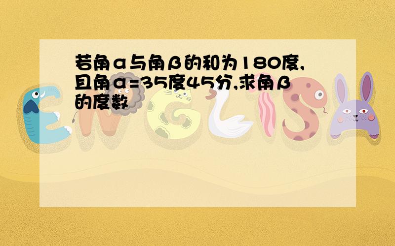 若角α与角β的和为180度,且角α=35度45分,求角β的度数