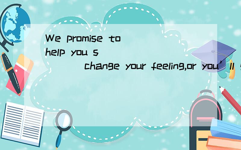 We promise to help you s_______ change your feeling,or you’ll get your money back.