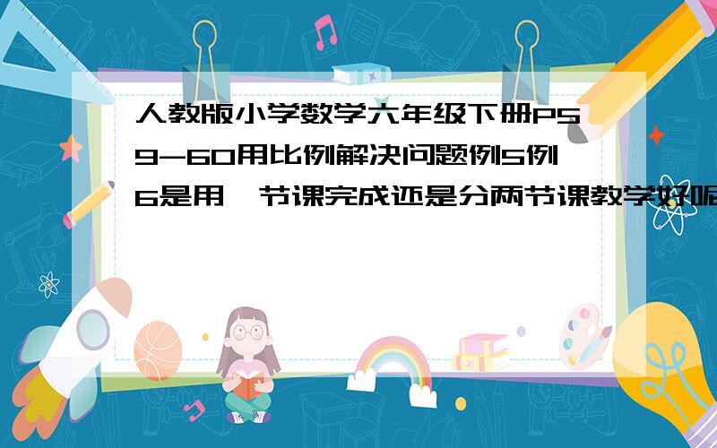 人教版小学数学六年级下册P59-60用比例解决问题例5例6是用一节课完成还是分两节课教学好呢?...我的意思新课的内容.因为课后的做一做是针对例5例6的,但是新课教两个例题又觉得量太多,怕