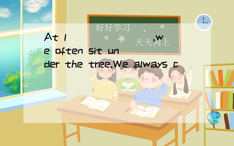 At l________,we often sit under the tree.We always c_______ with each other.My classmates are all