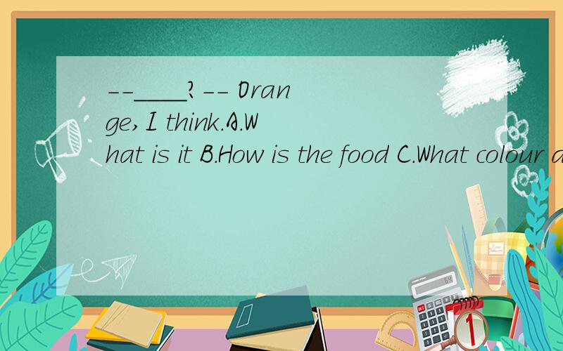 --____?-- Orange,I think.A.What is it B.How is the food C.What colour do you think